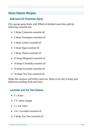Home Cleaner Recipes
  Bathroom Air Freshener Spray
Fill a pump-spray bottle with 500ml of distilled water then add the
following essential oils:

    5 drops Cinnamon essential oil

    5 drops Eucalyptus essential oil

    5 drops Lemon essential oil

    5 drops Sage essential oil

    5 drops Thyme essential oil

    10 drops Bergamot essential oil

    10 drops Citronella essential oil

    10 drops Lavender essential oil

    10 drops Tea Tree essential oil

Shake this mixture well before each use. Spray every day to keep your
bathroom smelling fresh and clean.


  Lavender and Tea Tree Cleaner
    1 t. borax

    2 T. white vinegar

    2 c. hot water

    1/4 t. Lavender essential oil

    3 drops Tea Tree essential oil


© Copyright White Dove Books                                            Page 21
 
