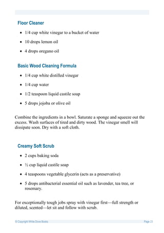 Floor Cleaner
    1/4 cup white vinegar to a bucket of water

    10 drops lemon oil

    4 drops oregano oil


  Basic Wood Cleaning Formula
    1/4 cup white distilled vinegar

    1/4 cup water

    1/2 teaspoon liquid castile soap

    5 drops jojoba or olive oil


Combine the ingredients in a bowl. Saturate a sponge and squeeze out the
excess. Wash surfaces of tired and dirty wood. The vinegar smell will
dissipate soon. Dry with a soft cloth.



  Creamy Soft Scrub
    2 cups baking soda

    ½ cup liquid castile soap

    4 teaspoons vegetable glycerin (acts as a preservative)

    5 drops antibacterial essential oil such as lavender, tea tree, or
     rosemary.


For exceptionally tough jobs spray with vinegar first—full strength or
diluted, scented—let sit and follow with scrub.


© Copyright White Dove Books                                              Page 23
 