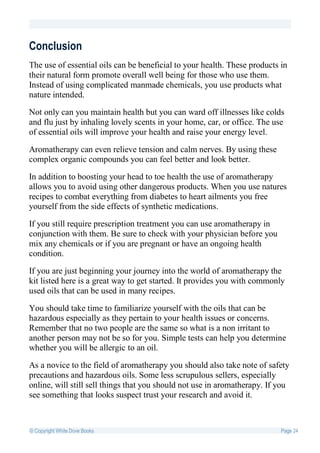 Conclusion
The use of essential oils can be beneficial to your health. These products in
their natural form promote overall well being for those who use them.
Instead of using complicated manmade chemicals, you use products what
nature intended.

Not only can you maintain health but you can ward off illnesses like colds
and flu just by inhaling lovely scents in your home, car, or office. The use
of essential oils will improve your health and raise your energy level.

Aromatherapy can even relieve tension and calm nerves. By using these
complex organic compounds you can feel better and look better.

In addition to boosting your head to toe health the use of aromatherapy
allows you to avoid using other dangerous products. When you use natures
recipes to combat everything from diabetes to heart ailments you free
yourself from the side effects of synthetic medications.

If you still require prescription treatment you can use aromatherapy in
conjunction with them. Be sure to check with your physician before you
mix any chemicals or if you are pregnant or have an ongoing health
condition.

If you are just beginning your journey into the world of aromatherapy the
kit listed here is a great way to get started. It provides you with commonly
used oils that can be used in many recipes.

You should take time to familiarize yourself with the oils that can be
hazardous especially as they pertain to your health issues or concerns.
Remember that no two people are the same so what is a non irritant to
another person may not be so for you. Simple tests can help you determine
whether you will be allergic to an oil.

As a novice to the field of aromatherapy you should also take note of safety
precautions and hazardous oils. Some less scrupulous sellers, especially
online, will still sell things that you should not use in aromatherapy. If you
see something that looks suspect trust your research and avoid it.



© Copyright White Dove Books                                               Page 24
 