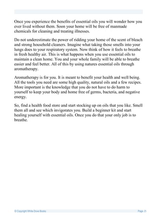Once you experience the benefits of essential oils you will wonder how you
ever lived without them. Soon your home will be free of manmade
chemicals for cleaning and treating illnesses.

Do not underestimate the power of ridding your home of the scent of bleach
and strong household cleaners. Imagine what taking those smells into your
lungs does to your respiratory system. Now think of how it feels to breathe
in fresh healthy air. This is what happens when you use essential oils to
maintain a clean home. You and your whole family will be able to breathe
easier and feel better. All of this by using natures essential oils through
aromatherapy.

Aromatherapy is for you. It is meant to benefit your health and well being.
All the tools you need are some high quality, natural oils and a few recipes.
More important is the knowledge that you do not have to do harm to
yourself to keep your body and home free of germs, bacteria, and negative
energy.

So, find a health food store and start stocking up on oils that you like. Smell
them all and see which invigorates you. Build a beginner kit and start
healing yourself with essential oils. Once you do that your only job is to
breathe.




© Copyright White Dove Books                                                Page 25
 