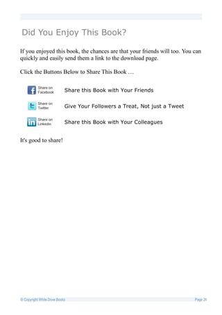 Did You Enjoy This Book?

If you enjoyed this book, the chances are that your friends will too. You can
quickly and easily send them a link to the download page.

Click the Buttons Below to Share This Book …


                           Share this Book with Your Friends


                           Give Your Followers a Treat, Not just a Tweet


                           Share this Book with Your Colleagues


It's good to share!




© Copyright White Dove Books                                               Page 26
 
