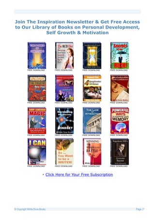 Join The Inspiration Newsletter & Get Free Access
to Our Library of Books on Personal Development,
             Self Growth & Motivation




           FREE DOWNLOAD            FREE DOWNLOAD   FREE DOWNLOAD   FREE DOWNLOAD




           FREE DOWNLOAD            FREE DOWNLOAD   FREE DOWNLOAD   FREE DOWNLOAD




           FREE DOWNLOAD            FREE DOWNLOAD   FREE DOWNLOAD   FREE DOWNLOAD




           FREE DOWNLOAD            FREE DOWNLOAD   FREE DOWNLOAD   FREE DOWNLOAD



                               Click Here for Your Free Subscription




© Copyright White Dove Books                                                        Page 27
 