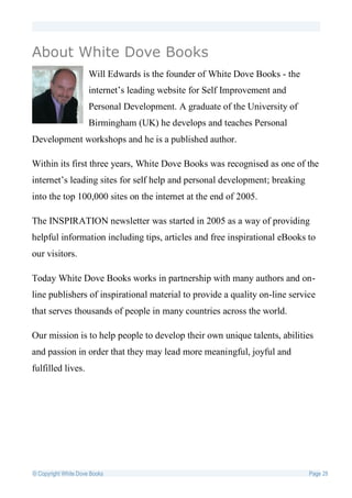 About White Dove Books
                      Will Edwards is the founder of White Dove Books - the
                      internet’s leading website for Self Improvement and
                      Personal Development. A graduate of the University of
                      Birmingham (UK) he develops and teaches Personal
Development workshops and he is a published author.

Within its first three years, White Dove Books was recognised as one of the
internet’s leading sites for self help and personal development; breaking
into the top 100,000 sites on the internet at the end of 2005.

The INSPIRATION newsletter was started in 2005 as a way of providing
helpful information including tips, articles and free inspirational eBooks to
our visitors.

Today White Dove Books works in partnership with many authors and on-
line publishers of inspirational material to provide a quality on-line service
that serves thousands of people in many countries across the world.

Our mission is to help people to develop their own unique talents, abilities
and passion in order that they may lead more meaningful, joyful and
fulfilled lives.




© Copyright White Dove Books                                                  Page 28
 