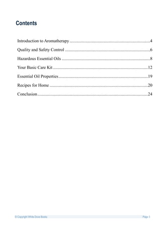 Contents

  Introduction to Aromatherapy .........................................................................4

  Quality and Safety Control .............................................................................6

  Hazardous Essential Oils ................................................................................8

  Your Basic Care Kit ......................................................................................12

  Essential Oil Properties .................................................................................19

  Recipes for Home .........................................................................................20

  Conclusion ....................................................................................................24




© Copyright White Dove Books                                                                              Page 3
 