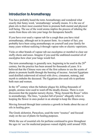 Introduction to Aromatherapy
You have probably heard the term Aromatherapy and wondered what
exactly that funny word, ‘aromatherapy’ actually means. It is the use of
plant oils in their most essential form to promote both mental and physical
well being. The use of the word aroma implies the process of inhaling the
scents from these oils into your lungs for therapeutic benefit.

If you have ever used a vapour rub for a cough then you have tried
aromatherapy, although not in its purest form. As a matter of fact, you
probably have been using aromatherapy on yourself and your family for
many years without realizing it through vapour rubs or electric vaporizers.

Vicks or other brands of vapour rub use eucalyptus or menthol to clear out
stuffy chests and noses. Imagine if you used the undiluted essential oil of
eucalyptus how clear your lungs would feel.

The term aromatherapy is generally new, beginning to be used in the 20 th
century, but the practice has been around for thousands of years. It is
believed that the Chinese were one of the first cultures to use the scents of
plants to promote health through the burning of incense. Ancient Egyptians
used distilled cedarwood oil mixed with clove, cinnamon, nutmeg, and
myrrh to embalm the deceased. The Egyptians also used oils to perfume
both men and women.

In the 14th century when the bubonic plague hit, killing thousands of
people, aromas were used to ward off the deadly disease. There is even
discussion that the popular nursery rhyme, “Ring Around the Roses” refers
to aromatherapy. The lines, “a pocket full of posies” allegedly refers to
keeping the flower in ones pocket in an attempt to keep the illness away.

Moving forward through later centuries a growth in books about the use of
oils in healing grew.

The Greek alchemist, Paracelcus, used the term “essence” and focused
study on the use of plants for healing purposes.

While the use of essential oils for perfume continued to grow throughout
the ages its’ use for medicinal purposes waned slightly until around 1928.

© Copyright White Dove Books                                                 Page 4
 