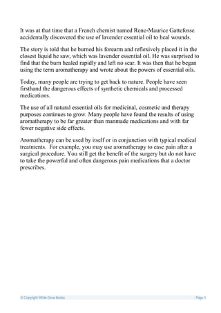 It was at that time that a French chemist named Rene-Maurice Gattefosse
accidentally discovered the use of lavender essential oil to heal wounds.

The story is told that he burned his forearm and reflexively placed it in the
closest liquid he saw, which was lavender essential oil. He was surprised to
find that the burn healed rapidly and left no scar. It was then that he began
using the term aromatherapy and wrote about the powers of essential oils.

Today, many people are trying to get back to nature. People have seen
firsthand the dangerous effects of synthetic chemicals and processed
medications.

The use of all natural essential oils for medicinal, cosmetic and therapy
purposes continues to grow. Many people have found the results of using
aromatherapy to be far greater than manmade medications and with far
fewer negative side effects.

Aromatherapy can be used by itself or in conjunction with typical medical
treatments. For example, you may use aromatherapy to ease pain after a
surgical procedure. You still get the benefit of the surgery but do not have
to take the powerful and often dangerous pain medications that a doctor
prescribes.




© Copyright White Dove Books                                                Page 5
 