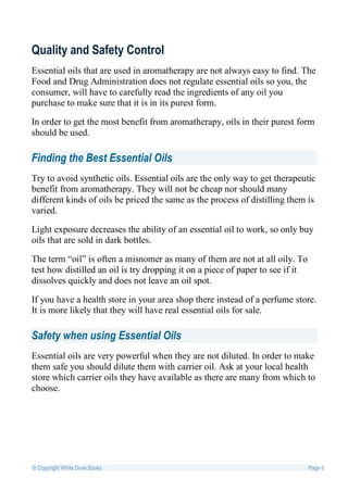 Quality and Safety Control
Essential oils that are used in aromatherapy are not always easy to find. The
Food and Drug Administration does not regulate essential oils so you, the
consumer, will have to carefully read the ingredients of any oil you
purchase to make sure that it is in its purest form.

In order to get the most benefit from aromatherapy, oils in their purest form
should be used.

Finding the Best Essential Oils
Try to avoid synthetic oils. Essential oils are the only way to get therapeutic
benefit from aromatherapy. They will not be cheap nor should many
different kinds of oils be priced the same as the process of distilling them is
varied.

Light exposure decreases the ability of an essential oil to work, so only buy
oils that are sold in dark bottles.

The term “oil” is often a misnomer as many of them are not at all oily. To
test how distilled an oil is try dropping it on a piece of paper to see if it
dissolves quickly and does not leave an oil spot.

If you have a health store in your area shop there instead of a perfume store.
It is more likely that they will have real essential oils for sale.

Safety when using Essential Oils
Essential oils are very powerful when they are not diluted. In order to make
them safe you should dilute them with carrier oil. Ask at your local health
store which carrier oils they have available as there are many from which to
choose.




© Copyright White Dove Books                                                    Page 6
 