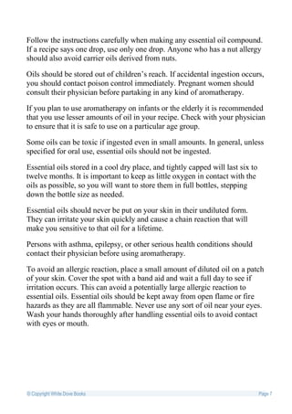 Follow the instructions carefully when making any essential oil compound.
If a recipe says one drop, use only one drop. Anyone who has a nut allergy
should also avoid carrier oils derived from nuts.

Oils should be stored out of children’s reach. If accidental ingestion occurs,
you should contact poison control immediately. Pregnant women should
consult their physician before partaking in any kind of aromatherapy.

If you plan to use aromatherapy on infants or the elderly it is recommended
that you use lesser amounts of oil in your recipe. Check with your physician
to ensure that it is safe to use on a particular age group.

Some oils can be toxic if ingested even in small amounts. In general, unless
specified for oral use, essential oils should not be ingested.

Essential oils stored in a cool dry place, and tightly capped will last six to
twelve months. It is important to keep as little oxygen in contact with the
oils as possible, so you will want to store them in full bottles, stepping
down the bottle size as needed.

Essential oils should never be put on your skin in their undiluted form.
They can irritate your skin quickly and cause a chain reaction that will
make you sensitive to that oil for a lifetime.

Persons with asthma, epilepsy, or other serious health conditions should
contact their physician before using aromatherapy.

To avoid an allergic reaction, place a small amount of diluted oil on a patch
of your skin. Cover the spot with a band aid and wait a full day to see if
irritation occurs. This can avoid a potentially large allergic reaction to
essential oils. Essential oils should be kept away from open flame or fire
hazards as they are all flammable. Never use any sort of oil near your eyes.
Wash your hands thoroughly after handling essential oils to avoid contact
with eyes or mouth.




© Copyright White Dove Books                                                     Page 7
 
