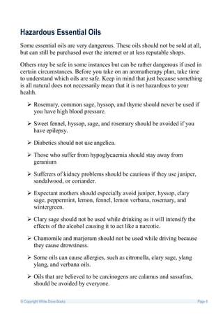 Hazardous Essential Oils
Some essential oils are very dangerous. These oils should not be sold at all,
but can still be purchased over the internet or at less reputable shops.

Others may be safe in some instances but can be rather dangerous if used in
certain circumstances. Before you take on an aromatherapy plan, take time
to understand which oils are safe. Keep in mind that just because something
is all natural does not necessarily mean that it is not hazardous to your
health.

    Rosemary, common sage, hyssop, and thyme should never be used if
     you have high blood pressure.

    Sweet fennel, hyssop, sage, and rosemary should be avoided if you
     have epilepsy.

    Diabetics should not use angelica.

    Those who suffer from hypoglycaemia should stay away from
     geranium

    Sufferers of kidney problems should be cautious if they use juniper,
     sandalwood, or coriander.

    Expectant mothers should especially avoid juniper, hyssop, clary
     sage, peppermint, lemon, fennel, lemon verbana, rosemary, and
     wintergreen.

    Clary sage should not be used while drinking as it will intensify the
     effects of the alcohol causing it to act like a narcotic.

    Chamomile and marjoram should not be used while driving because
     they cause drowsiness.

    Some oils can cause allergies, such as citronella, clary sage, ylang
     ylang, and verbana oils.

    Oils that are believed to be carcinogens are calamus and sassafras,
     should be avoided by everyone.

© Copyright White Dove Books                                                 Page 8
 