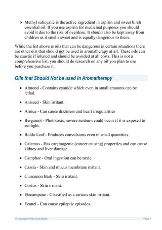  Methyl salicyalte is the active ingredient in aspirin and sweet birch
     essential oil. If you use aspirin for medicinal purposes you should
     avoid it due to the risk of overdose. It should also be kept away from
     children as it smells sweet and is equally dangerous to them.

While the list above is oils that can be dangerous in certain situations there
are other oils that should not be used in aromatherapy at all. These oils can
be caustic if inhaled and should be avoided at all costs. This is not a
comprehensive list, you should do research on any oil you plan to use
before you purchase it.

Oils that Should Not be used in Aromatherapy
    Almond - Contains cyanide which even in small amounts can be
     lethal.

    Aniseed - Skin irritant.

    Arnica - Can cause dizziness and heart irregularities

    Bergamot - Phototoxic, severe sunburn could occur if it is exposed to
     sunlight.

    Boldo Leaf - Produces convulsions even in small quantities.

    Calamus - Has carcinogenic (cancer causing) properties and can cause
     kidney and liver damage.

    Camphor - Oral ingestion can be toxic.

    Cassia - Skin and mucus membrane irritant.

    Cinnamon Bark - Skin irritant.

    Costus - Skin irritant.

    Elecampane - Classified as a serious skin irritant.

    Fennel - Can cause epileptic episodes.


© Copyright White Dove Books                                                 Page 9
 