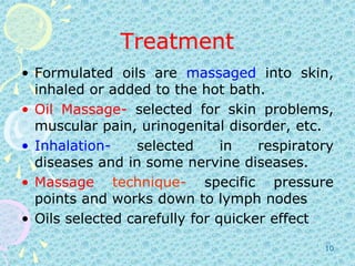 TreatmentFormulated oils are massaged into skin, inhaled or added to the hot bath. OilMassage- selected for skin problems, muscular pain, urinogenital disorder, etc.Inhalation- selected in respiratory diseases and in some nervine diseases.Massagetechnique- specific pressure points and works down to lymph nodesOils selected carefully for quicker effect10