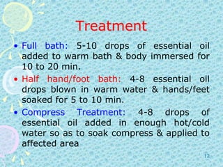 TreatmentFull bath: 5-10 drops of essential oil added to warm bath & body immersed for 10 to 20 min.Half hand/foot bath: 4-8 essential oil drops blown in warm water & hands/feet soaked for 5 to 10 min.Compress Treatment: 4-8 drops of essential oil added in enough hot/cold water so as to soak compress & applied to affected area12