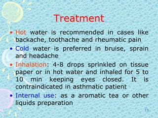 TreatmentHot water is recommended in cases like backache, toothache and rheumatic painCold water is preferred in bruise, sprain and headacheInhalation: 4-8 drops sprinkled on tissue paper or in hot water and inhaled for 5 to 10 min keeping eyes closed. It is contraindicated in asthmatic patientInternaluse: as a aromatic tea or other liquids preparation13