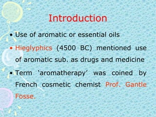 IntroductionUse of aromatic or essential oilsHieglyphics (4500 BC) mentioned use of aromatic sub. as drugs and medicine Term ‘aromatherapy’ was coined by French cosmetic chemist Prof. Gantle Fosse.