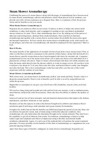 Steam Shower Aromatherapy
Combining the power of a steam shower along with the magic of aromatherapy have become used
in steam shower aromatherapy cubicles and products, which when placed in your residence, can
provide you with a divine experience on a frequent basis. Here is a summary of how the process
works and its benefits to suit your needs.
What Steam Shower Aromatherapy is
Fragrance has an enormous effect on our senses. It relaxes us down, it helps cure certain small
conditions, it calms tired muscles, and is equipped of sending us into a profound, undisturbed
snooze whenever it's used. This is what aromatherapy does to us. By making use of the power of
delicious natural fragrances, obtained from medicinal plants, fruits and flowers that heal,
aromatherapy put together with a steam shower session makes for probably the most extravagant
and tranquil experiences. So how exactly does steam shower aromatherapy work, what exactly are
its advantages, and what sort of aromatherapy oils should be employed for this experience? Here's a
look.
How It Works
The many benefits of the application of essential oils have been drawn since ancient times. Now, in
order to offer these rewards to consumers in the comfort of their homes, along with the benefit of a
steam shower, specific steam showers have been designed with inlets for essential oils. A separate
compartment (or one out of the steam vent) allows you to add your choice of an individual oil or a
pleasant mix of these oils into it. Vapor or steam is then infused with these oils which emanates out
from the steam outlet directly into the shower cubicle, to work its magic on you. All you have to do
is add just a few drops (6-7) of your choice into this inlet, and head within to soothe your thoughts
and relax the body. This is how aromatherapy works best and offers you this out-of-the-world
experience with the confines of your home.
Steam Shower Aromatherap Benefits
With a basic note, yes steam shower aromatherapy soothes your mind and body. Exactly what is it
about the certain benefits? Here's a list of benefits you'll be able to avail by using different oils
within the process.
Peppermint or eucalyptus oil can give you relief from colds, headaches, muscle aches, and sinus
troubles.
Oils such as ylang ylang and lavender provide comfort from sore muscles, work as antidepressants,
stress-busters, and provide relief from anxiety. These also have the ability to enhance the quality of
sleep.
Lemon oil and tea tree oil have antiseptic and anti-bacterial characteristics that improve the defense
mechanisms, and allow infections to cure quicker.
Rosemary oil has the capacity to reduce the distress brought on by arthritis and enhances blood
circulation apart from being a mild stimulant and a great remedy for headaches.
It ought to be widely known that the benefits can differ based upon the period of your day these oils
are utilized, the person's mood, state of mind, along with her/his physical condition. Also,
aromatherapy oils only help reduce the discomfort brought on by certain ailments. They don't have
the capability to get rid of ailments from inside. Nevertheless, aromatherapy is known to help
reduce signs and symptoms and effects of depression along with other such mental health
conditions substantially. Again, it is only one of the methods that will quicken the actual treatment
procedure. You may possibly use the benefits of this form of aromatherapy as a supplement for your
personal ongoing treatment.
Apart from these types of benefits, indulgence in steam shower aromatherapy frequently can
 