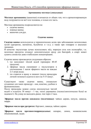 Мамистова Ольга. «15 способов применения эфирных масел»
aroma-academy.ru Страница 10
Аромаванны местные (локальные)
Местные аромаванны (ванночки) отличаются от общих тем, что в ароматизированную
воду погружается не всѐ тело человека, а только его часть.
Местные аромаванны подразделяются на:
сидячие ванны;
ножные ванны;
ванночки для рук.
Сидячие ванны
Сидячие ванны используются в терапевтических целях при заболеваниях мочеполовых
путей (уретритах, вагинитах, бульбитах и т.п.), а также при геморрое и анальных
трещинах.
В качестве эмульгатора лучше использовать мѐд, морскую соль или полисорбат, т.к.
молочные продукты создадут дополнительную среду для бактерий, а спирт может
сушить слизистые даже в небольших концентрациях.
Сидячие ванны производятся следующим образом:
1. таз наполняют тѐплой водой (примерно 40-45
градусов);
2. эфирные масла смешивают с эмульгатором в
соотношении 1 капля эфирного масла на каждые
2-3 литра воды;
3. таз ставится в ванну и пациент (после процедуры
личной гигиены!) садится в него на 5-15 минут.
Существуют также сидячие ванны, специально
созданные для таких процедур – они, конечно, удобнее и
функциональнее.
После процедуры можно слегка ополоснуться чистой
водой и отдыхать 30 минут - 1 час, тепло укрывшись (тесное/синтетическое бельѐ не
надевать!). На улицу не выходить ранее, чем через 2 часа.
Эфирные масла против кандидоза (молочницы): чайное дерево, пачули, лаванда,
мирра.
Эфирные масла при уретритах: бергамот, лаванда, чайное дерево.
Эфирные масла противогеморроидальные: кипарис, лимон, можжевельник
обыкновенный, ладан.
 
