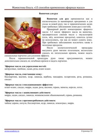 Мамистова Ольга. «15 способов применения эфирных масел»
aroma-academy.ru Страница 12
Ванночки для рук
Ванночки для рук применяются как в
косметических (в маникюрных программах и для
ухода за кожей рук), так и терапевтических целях
(при грибковых заболеваниях кожи рук и ногтей).
Примерный расчѐт концентрации эфирного
масла: 1-3 капли эфирного масла на ванночку,
предварительно смешав масло с эмульгатором
(соль, мѐд, молочные продукты), алкоголь лучше
не использовать, так как он может сушить кожу.
При грибковых заболеваниях исключить также и
молочные продукты.
После косметологической процедуры
высушить руки мягким полотенцем, желательно
смазать их питательным кремом, можно надеть
специальные перчатки для усиления эффекта.
После терапевтической процедуры руки также просушиваются, можно
дополнительно смазать их лечебным кремом и надеть перчатки.
Эфирные масла для укрепления ногтей:
цитрусовые, хвойные, ладан, роза, иланг-иланг.
Эфирные масла, смягчающие кожу:
бессмертник, жасмин, кедр, лаванда, вербена, мандарин, пеларгония, роза, ромашка,
сандал.
Эфирные масла с омолаживающим эффектом:
иланг-иланг, сандал, мирра, ладан, роза, жасмин, герань, мимоза, нероли, лотос.
Эфирные масла с заживляющим действием:
мирра, ладан, сандал, лаванда, можжевельник обыкновенный, герань, ромашка.
Эфирные масла с противогрибковым действием:
чайное дерево, пачули, бессмертник, кедр, лаванда, лемонграсс, мирра.
 
