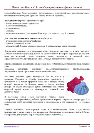 Мамистова Ольга. «15 способов применения эфирных масел»
aroma-academy.ru Страница 16
кровоснабжения, болеутоляющее, рассасывающее, противоотѐчное, спазмолитическое
(снимается спазм сосудов, бронхов, мышц, желчных протоков).
Холодные компрессы применяются при:
- острых воспалительных процессах,
- высокой температуре,
- кровотечениях,
- ушибах,
- закрытых переломах (как доврачебная мера - до приезда скорой помощи).
Для холодного влажного компресса необходимо:
- х/б или льняное полотенце/салфетка;
- ѐмкость с холодной водой;
- аромасмесь (1-3 капли эфирного масла на 1 чайную ложку масла-основы).
Аромасмесь добавляется в холодную воду, полотенце смачивается в этом растворе,
хорошо отжимается и накладывается на больное место. Компресс держится до тех пор,
пока он холодный, затем полотенце снова смачивается в холодной воде.
Продолжительность процедуры 30 мин - 2 часа, в зависимости от задачи.
Противопоказания к холодным компрессам: новообразования, поражения и повреждения
кожи.
Холодные компрессы оказывают кровоостанавливающее, обезболивающее,
жаропонижающее и противовоспалительное действие.
Механизм действия сухих компрессов тот же, что и у
влажных. Различие в способе проведения процедуры -
аромасмесь (1-3 капли эфирного масла на 1 чайную ложку
основы) наносится на больное место, а сверху кладѐтся
пузырь со льдом (холодный сухой компресс) или грелка
(горячий сухой компресс), фиксируется повязкой или
держится рукой.
В настоящее время стали популярны гелевые сухие
компрессы, которые более удобны в применении и хорошо сохраняют температуру. Для
охлаждения такой компресс помещают в холодильник, а для нагревания - в горячую
воду.
Гелевые компрессы используются также и в косметических целях - для снятия
напряжения с мышц лица и для повышения эффективности различных масок (тѐплые
компрессы), для сужения пор и тонуса (холодные компрессы).
 