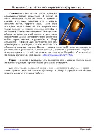 Мамистова Ольга. «15 способов применения эфирных масел»
aroma-academy.ru Страница 24
Аромалампа – один из самых распространенных
ароматерапевтических аксессуаров. В нижней ей
части помещается маленькая свеча, в верхней –
емкость, в которую наливается вода и капается
несколько капель эфирного масла. Пламя свечи
подогревает воду и лѐгкие частицы эфирного масла
быстро испаряются, создавая ароматную атмосферу в
помещении. Полезно ароматизировать комнаты таким
образом во время эпидемий гриппа, в этом случае
используются масла с антисептическими свойствами
(чайное дерево, хвойные, цитрусовые и т.п). Минус
аромалампы – эфирное масло нагревается, при этом
инактивируются некоторые полезные компоненты и
образуются продукты распада. Выход – электрические диффузоры, основанные на
ультразвуковом распылении, а также водопады, фонтаны и увлажнители воздуха –
испарение происходит за счѐт постоянного движения воды. Подробнее об аромалампах
Вы можете прочитать по этой ссылке - http://aroma-academy.ru/?p=4012
Спреи – в ѐмкость с пульверизатором наливается вода и капается эфирное масло.
Выполняет 2 функции – ароматизации и увлажнения помещения.
Для ароматизации помещений также можно использовать подручные средства –
капать эфирное масло на пластину фумигатора, в миску с горячей водой, батарею
централизованного отопления, салфетки.
 