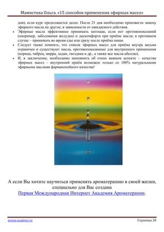Мамистова Ольга. «15 способов применения эфирных масел»
aroma-academy.ru Страница 28
дня), если курс продолжается далее. После 21 дня необходимо произвести замену
эфирного масла на другое, в зависимости от ожидаемого действия.
Эфирные масла эффективнее принимать натощак, если нет противопоказаний
(например, заболевания желудка) и дискомфорта при приѐме масла; в противном
случае – принимать во время еды или сразу после приѐма пищи.
Следует также помнить, что список эфирных масел для приѐма внутрь весьма
ограничен и существуют масла, противопоказанные для внутреннего применения
(корица, чабрец, мирра, ладан, гвоздика и др., а также все масла-абсолю).
И, в заключение, необходимо напомнить об очень важном аспекте – качестве
эфирных масел – внутренний приѐм возможен только со 100% натуральными
эфирными маслами фармакопейного качества!
А если Вы хотите научиться применять ароматерапию в своей жизни,
специально для Вас создана
Первая Международная Интернет Академия Ароматерапии.
 