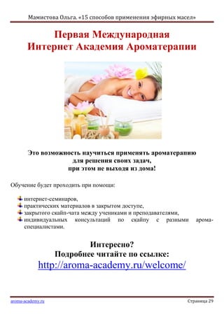 Мамистова Ольга. «15 способов применения эфирных масел»
aroma-academy.ru Страница 29
Первая Международная
Интернет Академия Ароматерапии
Это возможность научиться применять ароматерапию
для решения своих задач,
при этом не выходя из дома!
Обучение будет проходить при помощи:
интернет-семинаров,
практических материалов в закрытом доступе,
закрытого скайп-чата между учениками и преподавателями,
индивидуальных консультаций по скайпу с разными арома-
специалистами.
Интересно?
Подробнее читайте по ссылке:
http://aroma-academy.ru/welcome/
 