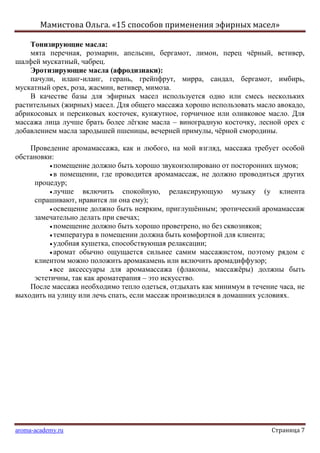 Мамистова Ольга. «15 способов применения эфирных масел»
aroma-academy.ru Страница 7
Тонизирующие масла:
мята перечная, розмарин, апельсин, бергамот, лимон, перец чѐрный, ветивер,
шалфей мускатный, чабрец.
Эротизирующие масла (афродизиаки):
пачули, иланг-иланг, герань, грейпфрут, мирра, сандал, бергамот, имбирь,
мускатный орех, роза, жасмин, ветивер, мимоза.
В качестве базы для эфирных масел используется одно или смесь нескольких
растительных (жирных) масел. Для общего массажа хорошо использовать масло авокадо,
абрикосовых и персиковых косточек, кунжутное, горчичное или оливковое масло. Для
массажа лица лучше брать более лѐгкие масла – виноградную косточку, лесной орех с
добавлением масла зародышей пшеницы, вечерней примулы, чѐрной смородины.
Проведение аромамассажа, как и любого, на мой взгляд, массажа требует особой
обстановки:
помещение должно быть хорошо звукоизолировано от посторонних шумов;
в помещении, где проводится аромамассаж, не должно проводиться других
процедур;
лучше включить спокойную, релаксирующую музыку (у клиента
спрашивают, нравится ли она ему);
освещение должно быть неярким, приглушѐнным; эротический аромамассаж
замечательно делать при свечах;
помещение должно быть хорошо проветрено, но без сквозняков;
температура в помещении должна быть комфортной для клиента;
удобная кушетка, способствующая релаксации;
аромат обычно ощущается сильнее самим массажистом, поэтому рядом с
клиентом можно положить аромакамень или включить аромадиффузор;
все аксессуары для аромамассажа (флаконы, массажѐры) должны быть
эстетичны, так как ароматерапия – это искусство.
После массажа необходимо тепло одеться, отдыхать как минимум в течение часа, не
выходить на улицу или лечь спать, если массаж производился в домашних условиях.
 