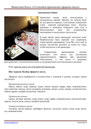 Мамистова Ольга. «15 способов применения эфирных масел»
aroma-academy.ru Страница 8
Аромаванны общие
Ароматные ванны люди использовали с
незапамятных времѐн. Причѐм это занятие было
не для простого народа, а для высших социальных
слоѐв – королей, императоров, знати… Богатые
мужчины и женщины погружали свои тела в
благоухающую воду для оздоровления,
омоложения и сексуального долголетия.
В наше время такие процедуры доступны всем.
Необязательно быть королѐм или патрицием,
чтобы принять аромаванну. Если Вы этого ещѐ не
делали, достаточно дочитать до конца эту главу,
чтобы научиться этой процедуре.
Современная ароматерапия активно
использует этот метод для достижения
терапевтического эффекта при различных
заболеваниях, в том числе и душевных
расстройствах, в косметических целях и для разжигания огня сексуального желания.
Итак, простые шаги для этой приятной процедуры.
Шаг первый. Подбор эфирного масла.
Эфирные масла выбираются в соответствии с задачами и целями, которых нужно
достигнуть.
Противопростудные ванны:
береза, каяпут, кедр, лаванда, ладан, лимон, манука, мирра, мирт, можжевельник,
мята перечная, ниаули, пихта, розмарин, ромашка, сандал, сосна, тимьян, тысячелистник,
чайное дерево, шалфей мускатный, эвкалипт.
Эротические ванны:
герань, ветивер, жасмин, иланг-иланг, кедр, мирра, можжевельник, мускатный орех,
нероли, пачули, роза, сандал, шалфей мускатный.
Антицеллюлитные ванны:
гвоздика, листья корицы, грейпфрут, фенхель, апельсин, лимон, сосна, кедр, пихта,
ель, можжевельник.
 