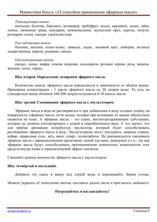 Мамистова Ольга. «15 способов применения эфирных масел»
aroma-academy.ru Страница 9
Тонизирующие ванны:
апельсин, базилик, бергамот, ветиверия, грейпфрут, иссоп, кардамон, ладан, лайм,
лимон, лимонная трава, мандарин, можжевельник, мускатный орех, нероли, пачули,
розмарин, сосна, тимьян, тысячелистник.
Расслабляющие ванны:
бензоин, жасмин, иланг-иланг, лаванда, ладан, липовый цвет, майоран, мелисса
лекарственная, нероли, ромашка, сандал.
Омолаживающие ванны:
сандал, ладан, мирра, семена моркови, пальмароза, розовое дерево, роза, мимоза,
жасмин, лотос, герань.
Шаг второй. Определение дозировки эфирного масла.
Количество капель эфирного масла определяется в зависимости от объѐма ванны.
Примерная концентрация - 1 капля эфирного масла на 20 литров воды. То есть на
стандартную ванну объѐмом 160-200 литров получается 8-10 капель масла.
Шаг третий. Смешивание эфирного масла с эмульгатором.
Эфирные масла в воде не растворяются и при добавлении в воду создают плѐнку на
поверхности (эфирные масла легче воды), которая при вставании из ванны обязательно
окажется на коже. А эфирные масла – это едкие, местно-раздражающие субстанции,
которые не должны контактировать с кожей в неразбавленном виде. А это значит, что
для приѐма аромаванн потребуется эмульгатор, который будет способствовать
растворению эфирного масла в воде. Эмульгаторами могут послужить: жирные сливки,
кефир, природная соль, мѐд, вино, спирт, полисорбаты. Не рекомендуется смешивать
эфирные масла с промышленными средствами: пеной для ванн, шампунем и т.п., так как
эфирные масла будут способствовать проникновению химических компонентов этих
средств внутрь кожи и терапевтический эффект снизится.
Смешайте нужное количество эфирного масла с эмульгатором.
Шаг четвѐртый и последний.
Добавьте эту смесь в ванну под струѐй воды и перемешайте. Ванна готова.
Можете украсить еѐ лепестками цветов, поставить рядом свечи и пригласить любимого.
Погружайтесь и наслаждайтесь!
 