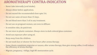 AROMATHERAPY CONTRA-INDICATION
• Never take internally (oral intake).
• Always dilute before application.
• Do not exceed the recommended close upto 3:6.
• Do not use same oil more than 15 days.
• Do not blend more than 3 oil in any treatment.
• Do not use on pregnant women, not even in diffuser.
• In sensitive skin, do patch test.
• Do not store in plastic container. Always store in dark colored glass container.
• Avoid sun exposure after using oil.
• Keep away from the children.
• Do not wash face or shower for few hours after aroma therapy.
• Some clients complaints migraine or nausea, after aroma therapy, then give strong coffee, it will reduce
the efficiency of aroma therapy.
• Migrain, pregnancy, vitiligo, high BP, mensuration cycle.
 