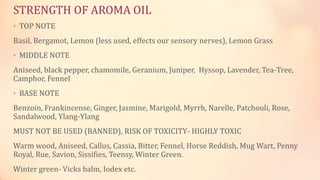 STRENGTH OF AROMA OIL
• TOP NOTE
Basil, Bergamot, Lemon (less used, effects our sensory nerves), Lemon Grass
• MIDDLE NOTE
Aniseed, black pepper, chamomile, Geranium, Juniper, Hyssop, Lavender, Tea-Tree,
Camphor, Fennel
• BASE NOTE
Benzoin, Frankincense, Ginger, Jasmine, Marigold, Myrrh, Narelle, Patchouli, Rose,
Sandalwood, Ylang-Ylang
MUST NOT BE USED (BANNED), RISK OF TOXICITY- HIGHLY TOXIC
Warm wood, Aniseed, Callus, Cassia, Bitter, Fennel, Horse Reddish, Mug Wart, Penny
Royal, Rue, Savion, Sissifies, Teensy, Winter Green.
Winter green- Vicks balm, Iodex etc.
 