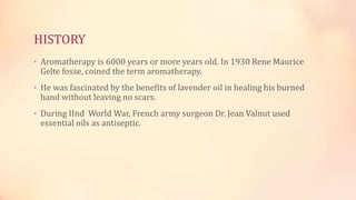 HISTORY
• Aromatherapy is 6000 years or more years old. In 1930 Rene Maurice
Gelte fosse, coined the term aromatherapy.
• He was fascinated by the benefits of lavender oil in healing his burned
hand without leaving no scars.
• During IInd World War, French army surgeon Dr. Jean Valnut used
essential oils as antiseptic.
 
