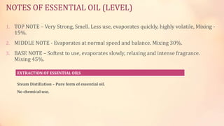 NOTES OF ESSENTIAL OIL (LEVEL)
1. TOP NOTE – Very Strong, Smell. Less use, evaporates quickly, highly volatile, Mixing -
15%.
2. MIDDLE NOTE - Evaporates at normal speed and balance. Mixing 30%.
3. BASE NOTE – Softest to use, evaporates slowly, relaxing and intense fragrance.
Mixing 45%.
EXTRACTION OF ESSENTIAL OILS
Steam Distillation – Pure form of essential oil.
No chemical use.
 