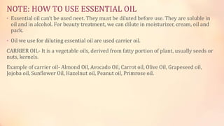NOTE: HOW TO USE ESSENTIAL OIL
• Essential oil can’t be used neet. They must be diluted before use. They are soluble in
oil and in alcohol. For beauty treatment, we can dilute in moisturizer, cream, oil and
pack.
• Oil we use for diluting essential oil are used carrier oil.
CARRIER OIL- It is a vegetable oils, derived from fatty portion of plant, usually seeds or
nuts, kernels.
Example of carrier oil- Almond Oil, Avocado Oil, Carrot oil, Olive Oil, Grapeseed oil,
Jojoba oil, Sunflower Oil, Hazelnut oil, Peanut oil, Primrose oil.
 