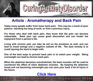 Article : Aromatherapy and Back Pain
Today many people suffer from lower back pain. This may be a result of poor
posture, standing too long at work, or from a previous injury.

For those who deal with back pain, they know that the pain can become
unbearable. Back pain can cause great discomfort and can hinder the
enjoyment from a person's life.

Living with chronic pain can take its toll on the emotions as well, and can
lead to mood swings and a negative outlook of life. The best remedy is to
avoid injuring the back to begin with.

One of the best ways to prevent back pain is to watch your weight. Being
overweight can lead to chronic back pain.

When the abdomen becomes overstretched, the back muscles will be used to
counteract the effect of slack abdomen muscles. By keeping the abdomen
toned and not becoming overweight you can save your back a lot of injury in
the future.

                             Click Here
 