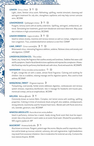 LEMON Citrus x limon   !
       Light, clean, familiar citrus scent. Refreshing, uplifting, mental stimulant; cleansing and
       astringent treatment for oily skin, strengthens capillaries and may help correct varicose
       veins. BCDIM
     LEMONGRASS Cymbopogon citratus   !
       Pungent, lemony scent with an earthy undertone. Uplifting, astringent, antibacterial, an-
       tiviral. Stimulating hair treatment, good room deodorizer and insect deterrent. May cause
       skin irritations in high concentrations. BCDIMS
     LEMON VERBENA Lippia citriodora   !
       Used to relieve anxiety, insomnia and nervous tension as well as cramps, indigestion and
       liver congestion. True, unadulterated lemon verbena is a rare find. CDIMP
     LIME, SWEET Citrus x aurantifolia   !
       Bittersweet citrus, interesting fragrance addition, sedative. Relieves stress and anxiety and
       aids digestion. CDIMP
     Linden Blossom CO2 Tilia cordata
       Sweet, airy, honey-like fragrance that soothes anxiety and loneliness. Sedative that eases cold
       and flu symptoms. Used in facial blends to tone capillaries and improve the complexion. A beau-
       tiful floral top note for perfumery that blends well with citrus, floral and wood oils. BCDIMPS
     MANDARIN Citrus reticulata variety mandarin  !
       A light, orange-like oil with a sweet, almost floral fragrance. Calming and soothing for
       children. Use as a sedative, relaxing massage and for digestive spasms. Also used to treat
       asthma. BCDIMP
     MARJORAM, SWEET Origanum majorana 
       Tranquilizing, cool-woody, herbal aroma addresses digestive, cardiovascular and nervous
       system stresses; respiratory disinfectant. Use in massage for headache and muscle pain,
       menstrual cramps, and as an anaphrodisiac. BCDIM
     MELISSA Melissa officinalis  
      Commonly known as Lemon Balm. Complex, tart lemon aroma with soothing, uplifting
      properties. Calming in times of emotional shock and grief; also sedative, antidepressant,
      strong antiviral, (commonly used for herpes) heart tonic. Blends well with floral and citrus
      oils, lavender, geranium, rose. BCDIMP
     MIMOSA ABSOLUTE Acacia decurrens variety dealbata
       Used in perfumery, mimosa has a sweet, heady strong floral scent that must be experi-
       enced. Use a tiny amount in warm water as an exotic facial wash. Diluted for pourability in
       50% organic jojoba oil. MP
     MUGWORT Artemisia herba alba  
      Also known as armoise. Pungent, potent sage-like aroma. May be used for respiratory infec-
      tion and to break up mucous; antiviral, vulnerary, skin cell regenerative. Light-headedness
      may result from excessive inhalation. Use in moderation for external use only. Contains the
      toxic ketone thujone. BCMS
14
 