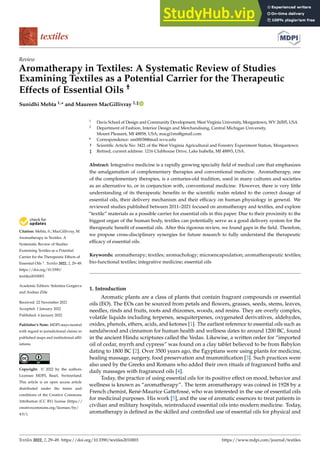 Citation: Mehta, S.; MacGillivray, M.
Aromatherapy in Textiles: A
Systematic Review of Studies
Examining Textiles as a Potential
Carrier for the Therapeutic Effects of
Essential Oils †
. Textiles 2022, 2, 29–49.
https://doi.org/10.3390/
textiles2010003
Academic Editors: Selestina Gorgieva
and Andrea Zille
Received: 22 November 2021
Accepted: 1 January 2022
Published: 6 January 2022
Publisher’s Note: MDPI stays neutral
with regard to jurisdictional claims in
published maps and institutional affil-
iations.
Copyright: © 2022 by the authors.
Licensee MDPI, Basel, Switzerland.
This article is an open access article
distributed under the terms and
conditions of the Creative Commons
Attribution (CC BY) license (https://
creativecommons.org/licenses/by/
4.0/).
Review
Aromatherapy in Textiles: A Systematic Review of Studies
Examining Textiles as a Potential Carrier for the Therapeutic
Effects of Essential Oils †
Sunidhi Mehta 1,* and Maureen MacGillivray 2,‡
1 Davis School of Design and Community Development, West Virginia University, Morgantown, WV 26505, USA
2 Department of Fashion, Interior Design and Merchandising, Central Michigan University,
Mount Pleasant, MI 48858, USA; macgi1ms@gmail.com
* Correspondence: sm00038@mail.wvu.edu
† Scientific Article No: 3421 of the West Virginia Agricultural and Forestry Experiment Station, Morgantown.
‡ Retired, current address: 1216 Clubhouse Drive, Lake Isabella, MI 48893, USA.
Abstract: Integrative medicine is a rapidly growing specialty field of medical care that emphasizes
the amalgamation of complementary therapies and conventional medicine. Aromatherapy, one
of the complementary therapies, is a centuries-old tradition, used in many cultures and societies
as an alternative to, or in conjunction with, conventional medicine. However, there is very little
understanding of its therapeutic benefits in the scientific realm related to the correct dosage of
essential oils, their delivery mechanism and their efficacy on human physiology in general. We
reviewed studies published between 2011–2021 focused on aromatherapy and textiles, and explore
“textile” materials as a possible carrier for essential oils in this paper. Due to their proximity to the
biggest organ of the human body, textiles can potentially serve as a good delivery system for the
therapeutic benefit of essential oils. After this rigorous review, we found gaps in the field. Therefore,
we propose cross-disciplinary synergies for future research to fully understand the therapeutic
efficacy of essential oils.
Keywords: aromatherapy; textiles; aromachology; microencapsulation; aromatherapeutic textiles;
bio-functional textiles; integrative medicine; essential oils
1. Introduction
Aromatic plants are a class of plants that contain fragrant compounds or essential
oils (EO). The EOs can be sourced from petals and flowers, grasses, seeds, stems, leaves,
needles, rinds and fruits, roots and rhizomes, woods, and resins. They are overly complex,
volatile liquids including terpenes, sesquiterpenes, oxygenated derivatives, aldehydes,
oxides, phenols, ethers, acids, and ketones [1]. The earliest reference to essential oils such as
sandalwood and cinnamon for human health and wellness dates to around 1200 BC, found
in the ancient Hindu scriptures called the Vedas. Likewise, a written order for “imported
oil of cedar, myrrh and cypress” was found on a clay tablet believed to be from Babylon
dating to 1800 BC [2]. Over 3500 years ago, the Egyptians were using plants for medicine,
healing massage, surgery, food preservation and mummification [3]. Such practices were
also used by the Greeks and Romans who added their own rituals of fragranced baths and
daily massages with fragranced oils [4].
Today, the practice of using essential oils for its positive effect on mood, behavior and
wellness is known as “aromatherapy”. The term aromatherapy was coined in 1928 by a
French chemist, René-Maurice Gattefossé, who was interested in the use of essential oils
for medicinal purposes. His work [5], and the use of aromatic essences to treat patients in
civilian and military hospitals, reintroduced essential oils into modern medicine. Today,
aromatherapy is defined as the skilled and controlled use of essential oils for physical and
Textiles 2022, 2, 29–49. https://doi.org/10.3390/textiles2010003 https://www.mdpi.com/journal/textiles
 