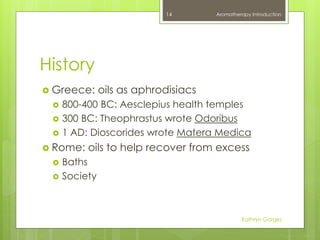 History
 Greece: oils as aphrodisiacs
 800-400 BC: Aesclepius health temples
 300 BC: Theophrastus wrote Odoribus
 1 AD: Dioscorides wrote Matera Medica
 Rome: oils to help recover from excess
 Baths
 Society
Aromatherapy Introduction
Kathryn Gorges
14
 