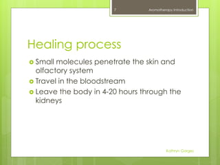 Healing process
 Small molecules penetrate the skin and
olfactory system
 Travel in the bloodstream
 Leave the body in 4-20 hours through the
kidneys
Aromatherapy Introduction
Kathryn Gorges
7
 