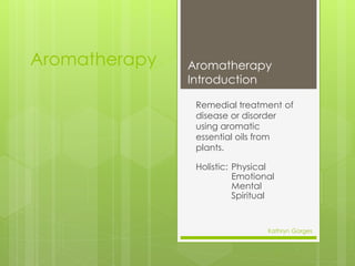 Aromatherapy
Remedial treatment of
disease or disorder
using aromatic
essential oils from
plants.
Holistic: Physical
Emotional
Mental
Spiritual
Aromatherapy
Introduction
Kathryn Gorges
1
 