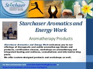Starchaser Aromatics and
Energy Work
Starchaser Aromatics and Energy Work welcomes you to our
offerings of therapeutic and subtle aromatherapy blends and
products, certification classes, workshops on aromatherapy and
integrated healing and wellness, consultations and informative blog
posts.
We offer custom-designed products and workshops as well.
For More Information visit www.Starchaser-HealingArts.com or
https://www.facebook.com/Starchaser.HealingArts
Aromatherapy Products
 