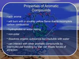 Properties of Aromatic Compounds with aroma will burn with a smokey yellow flame due to incomplete carbon combustion hydrophobic or water hating non-polar dissolves organic substance but insoluble with water can interact with other aromatic compounds by Intermolecular bonding by Van der Waals forces of attraction 