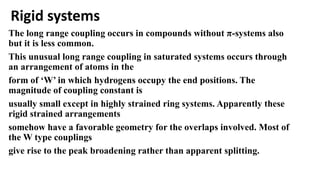 Rigid systems
The long range coupling occurs in compounds without π-systems also
but it is less common.
This unusual long range coupling in saturated systems occurs through
an arrangement of atoms in the
form of ‘W’ in which hydrogens occupy the end positions. The
magnitude of coupling constant is
usually small except in highly strained ring systems. Apparently these
rigid strained arrangements
somehow have a favorable geometry for the overlaps involved. Most of
the W type couplings
give rise to the peak broadening rather than apparent splitting.
 