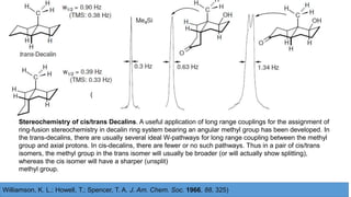 (
Williamson, K. L.; Howell, T.; Spencer, T. A. J. Am. Chem. Soc. 1966, 88, 325)
Stereochemistry of cis/trans Decalins. A useful application of long range couplings for the assignment of
ring-fusion stereochemistry in decalin ring system bearing an angular methyl group has been developed. In
the trans-decalins, there are usually several ideal W-pathways for long range coupling between the methyl
group and axial protons. In cis-decalins, there are fewer or no such pathways. Thus in a pair of cis/trans
isomers, the methyl group in the trans isomer will usually be broader (or will actually show splitting),
whereas the cis isomer will have a sharper (unsplit)
methyl group.
 