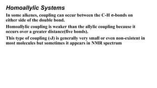 Homoallylic Systems
In some alkenes, coupling can occur between the C-H σ-bonds on
either side of the double bond.
Homoallylic coupling is weaker than the allylic coupling because it
occurs over a greater distance(five bonds).
This type of coupling (5J) is generally very small or even non-existent in
most molecules but sometimes it appears in NMR spectrum
 
