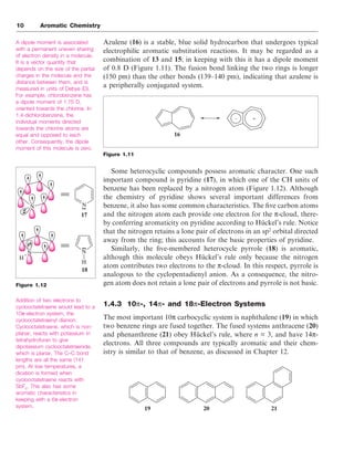 Azulene (16) is a stable, blue solid hydrocarbon that undergoes typical
electrophilic aromatic substitution reactions. It may be regarded as a
combination of 13 and 15; in keeping with this it has a dipole moment
of 0.8 D (Figure 1.11). The fusion bond linking the two rings is longer
(150 pm) than the other bonds (139–140 pm), indicating that azulene is
a peripherally conjugated system.
Figure 1.11
Some heterocyclic compounds possess aromatic character. One such
important compound is pyridine (17), in which one of the CH units of
benzene has been replaced by a nitrogen atom (Figure 1.12). Although
the chemistry of pyridine shows several important differences from
benzene, it also has some common characteristics. The five carbon atoms
and the nitrogen atom each provide one electron for the π-cloud, there-
by conferring aromaticity on pyridine according to Hückel’s rule. Notice
that the nitrogen retains a lone pair of electrons in an sp2
orbital directed
away from the ring; this accounts for the basic properties of pyridine.
Similarly, the five-membered heterocycle pyrrole (18) is aromatic,
although this molecule obeys Hückel’s rule only because the nitrogen
atom contributes two electrons to the π-cloud. In this respect, pyrrole is
analogous to the cyclopentadienyl anion. As a consequence, the nitro-
gen atom does not retain a lone pair of electrons and pyrrole is not basic.
1.4.3 10π-, 14π- and 18π-Electron Systems
The most important 10π carbocyclic system is naphthalene (19) in which
two benzene rings are fused together. The fused systems anthracene (20)
and phenanthrene (21) obey Hückel’s rule, where n = 3, and have 14π-
electrons. All three compounds are typically aromatic and their chem-
istry is similar to that of benzene, as discussed in Chapter 12.
10 Aromatic Chemistry
A dipole moment is associated
with a permanent uneven sharing
of electron density in a molecule.
It is a vector quantity that
depends on the size of the partial
charges in the molecule and the
distance between them, and is
measured in units of Debye (D).
For example, chlorobenzene has
a dipole moment of 1.75 D,
oriented towards the chlorine. In
1,4-dichlorobenzene, the
individual moments directed
towards the chlorine atoms are
equal and opposed to each
other. Consequently, the dipole
moment of this molecule is zero.
Figure 1.12
Addition of two electrons to
cyclooctatetraene would lead to a
10π-electron system, the
cyclooctatetraenyl dianion.
Cyclooctatetraene, which is non-
planar, reacts with potassium in
tetrahydrofuran to give
dipotassium cyclooctatetraenide,
which is planar. The C–C bond
lengths are all the same (141
pm). At low temperatures, a
dication is formed when
cyclooctatetraene reacts with
SbF5
. This also has some
aromatic characteristics in
keeping with a 6π-electron
system.
+
–
16
N
N
N
N
H
H
..
..
17
18
19 20 21
 