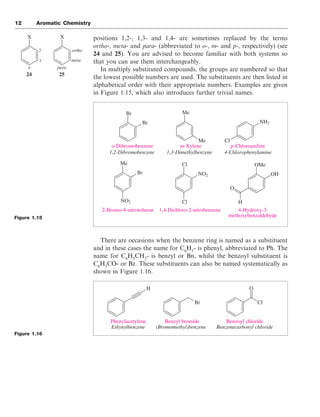 positions 1,2-, 1,3- and 1,4- are sometimes replaced by the terms
ortho-, meta- and para- (abbreviated to o-, m- and p-, respectively) (see
24 and 25). You are advised to become familiar with both systems so
that you can use them interchangeably.
In multiply substituted compounds, the groups are numbered so that
the lowest possible numbers are used. The substituents are then listed in
alphabetical order with their appropriate numbers. Examples are given
in Figure 1.15, which also introduces further trivial names.
There are occasions when the benzene ring is named as a substituent
and in these cases the name for C6
H5
- is phenyl, abbreviated to Ph. The
name for C6
H5
CH2
- is benzyl or Bn, whilst the benzoyl substituent is
C6
H5
CO- or Bz. These substituents can also be named systematically as
shown in Figure 1.16.
12 Aromatic Chemistry
Figure 1.15
Figure 1.16
X X
ortho
meta
para
2
3
4
24 25
Br
Br
Me
Me Cl
NH2
Me
Br
NO2 Cl
NO2
Cl OMe
OH
O
H
o-Dibromobenzene m-Xylene p-Chloroaniline
2-Bromo-4-nitrotoluene 1,4-Dichloro-2-nitrobenzene 4-Hydroxy-3-
methoxybenzaldehyde
1,2-Dibromobenzene 1,3-Dimethylbenzene 4-Chlorophenylamine
H
Br Cl
O
Phenylacetylene Benzyl bromide Benzoyl chloride
Ethynylbenzene (Bromomethyl)benzene Benzenecarbonyl chloride
 
