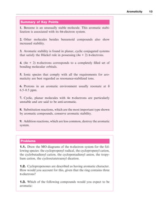 Aromaticity 13
Summary of Key Points
1. Benzene is an unusually stable molecule. This aromatic stabi-
lization is associated with its 6π-electron system.
2. Other molecules besides benzenoid compounds also show
increased stability.
3. Aromatic stability is found in planar, cyclic conjugated systems
that satisfy the Hückel rule in possessing (4n + 2) π-electrons.
4. (4n + 2) π-electrons corresponds to a completely filled set of
bonding molecular orbitals.
5. Ionic species that comply with all the requirements for aro-
maticity are best regarded as resonance-stabilized ions.
6. Protons in an aromatic environment usually resonate at δ
6.5–8.5 ppm.
7. Cyclic, planar molecules with 4n π-electrons are particularly
unstable and are said to be anti-aromatic.
8. Substitution reactions, which are the most important type shown
by aromatic compounds, conserve aromatic stability.
9. Addition reactions, which are less common, destroy the aromatic
system.
Problems
1.1. Draw the MO diagrams of the π-electron system for the fol-
lowing species: the cyclopropenyl radical, the cyclopropenyl cation,
the cyclobutadienyl cation, the cyclopentadienyl anion, the tropy-
lium cation, the cyclooctatetraenyl dication.
1.2. Cyclopropenones are described as having aromatic character.
How would you account for this, given that the ring contains three
π-electrons?
1.3. Which of the following compounds would you expect to be
aromatic:
 