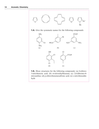 14 Aromatic Chemistry
1.4. Give the systematic names for the following compounds:
1.5. Draw structures for the following compounds: (a) 4-chloro-
3-nitrobenzoic acid; (b) m-nitroethylbenzene; (c) 2,6-dibromo-4-
nitroaniline; (d) p-chlorobenzenesulfonic acid; (e) o-nitrobenzalde-
hyde
S O
Me
Na+
–
NH2 CO2H
OH Cl
CO2H
Cl
Cl
NO2
H2N
Br
HO3S
NO2
Cl
(a) (b) (c)
(d) (e)
 