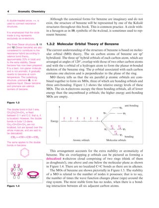 Although the canonical forms for benzene are imaginary and do not
exist, the structure of benzene will be represented by one of the Kekulé
structures throughout this book. This is common practice. A circle with-
in a hexagon as in 10, symbolic of the π-cloud, is sometimes used to rep-
resent benzene.
1.3.2 Molecular Orbital Theory of Benzene
The current understanding of the structure of benzene is based on molec-
ular orbital (MO) theory. The six carbon atoms of benzene are sp2
hybridized. The three sp2
hybrid orbitals of each carbon atom, which are
arranged at angles of 120°, overlap with those of two other carbon atoms
and with the s orbital of a hydrogen atom to form the planar σ-bonded
skeleton of the benzene ring. The p orbital associated with each carbon
contains one electron and is perpendicular to the plane of the ring.
MO theory tells us that the six parallel p atomic orbitals are com-
bined together to form six MOs, three of which are bonding orbitals and
three anti-bonding. Figure 1.3 shows the relative energy levels of these
MOs. The six π-electrons occupy the three bonding orbitals, all of lower
energy than the uncombined p orbitals; the higher energy anti-bonding
MOs are empty.
This arrangement accounts for the extra stability or aromaticity of
benzene. The six overlapping p orbitals can be pictured as forming a
delocalized π-electron cloud comprising of two rings (think of them
as doughnuts!), one above and one below the molecular plane as shown
in Figure 1.4. There are no localized C=C bonds as there are in alkenes.
The MOs of benzene are shown pictorially in Figure 1.5. The stability
of a MO is related to the number of nodes it possesses; that is to say,
the number of times the wave function changes phase (sign) around the
ring system. The most stable form has no nodes, when there is a bond-
ing interaction between all six adjacent carbon atoms.
4 Aromatic Chemistry
A double-headed arrow, ↔, is
used to connect resonance
structures.
It is emphasized that the circle
inside a ring represents
exclusively six π-electrons.
The three Dewar structures 5, 11
and 12 (Dewar benzene) are also
considered to contribute to the
resonance hybrid (according to
valence bond theory,
approximately 20% in total) and
to the extra stability. Dewar
benzene has now been prepared.
It is a bent, non-planar molecule
and is not aromatic. It gradually
reverts to benzene at room
temperature. The Ladenburg
structure, prismane (6), is an
explosive liquid. Dewar benzene
and prismane are valence
isomers of benzene.
Figure 1.3
The double bond in but-1-ene,
CH3
CH2
CH=CH2
, is fixed
between C-1 and C-2; that is, it
is localized. However, the double
bonds in buta-1,3-diene,
CH2
=CH–CH=CH2
are not
localized, but are spread over the
whole molecule, and are said to
be delocalized:
The same applies to the double
bonds in benzene:
Atomic orbitals Molecular orbitals
Energy
anti-bonding
bonding
ψ1
ψ2 ψ3
ψ4 ψ5
ψ6
CH2 CH CH CH2
Figure 1.4
 