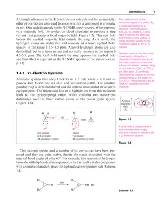 Although adherence to the Hückel rule is a valuable test for aromaticity,
other properties are also used to assess whether a compound is aromatic
or not. One such diagnostic tool is 1
H NMR spectroscopy. When exposed
to a magnetic field, the π-electron cloud circulates to produce a ring
current that generates a local magnetic field (Figure 1.7). This new field
boosts the applied magnetic field outside the ring. As a result, the
hydrogen atoms are deshielded and resonate at a lower applied field,
usually in the range δ 6.5–8.5 ppm. Alkenyl hydrogen atoms are also
deshielded, but to a lesser extent and normally resonate in the region δ
4.5–5.5 ppm. The local field inside the ring opposes the applied field
and this effect is apparent in the 1
H NMR spectra of the annulenes (see
p. 11).
1.4.1 2π-Electron Systems
Aromatic systems that obey Hückel’s 4n + 2 rule where n = 0 and so
possess two π-electrons do exist and are indeed stable. The smallest
possible ring is three membered and the derived unsaturated structure is
cyclopropene. The theoretical loss of a hydride ion from this molecule
leads to the cyclopropenyl cation, which contains two π-electrons
distributed over the three carbon atoms of the planar cyclic system
(Figure 1.8).
This cationic species and a number of its derivatives have been pre-
pared and they are quite stable, despite the strain associated with the
internal bond angles of only 60°. For example, the reaction of hydrogen
bromide with diphenylcyclopropenone, which is itself a stable compound
with aromatic character, gives the diphenylcyclopropenium salt (Scheme
1.1).
Aromaticity 7
The chemical shift of the
resonance signal of a proton, δH
,
is measured relative to a
standard, tetramethylsilane,
(CH3
)4
Si, for which δH
is 0.00
ppm. It reflects the chemical
environment of the proton. A
similar situation applies to the
resonance signal δC
for a 13
C
nucleus.
Aromatic compounds also show
characteristic infrared and
ultraviolet absorption spectra. In
the mass spectrum of aromatic
substances, peaks corresponding
to ions such as C6
H5
+
and C6
H6
+
are often seen. A commonly
observed peak occurs at m/z 91,
corresponding to the stable ion
C6
H5
CH2
+
. These features are all
helpful in assigning aromatic
character.
A circle with a charge inside it
and inscribed within a ring
structure is used to denote a (4n
+ 2) π-electron system.
Figure 1.8
Scheme 1.1
Applied
magnetic
field
B0
Figure 1.7
H H H H
+
+
sp2
sp3
sp2
–H–
non-planar
not aromatic
2π-electron system
planar
“aromatic”
2π-electron system
O
Ph
Ph
Ph
Ph
OH Br–
+
HBr
 
